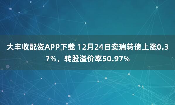 大丰收配资APP下载 12月24日奕瑞转债上涨0.37%，转股溢价率50.97%