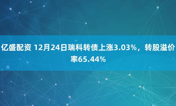 亿盛配资 12月24日瑞科转债上涨3.03%，转股溢价率65.44%