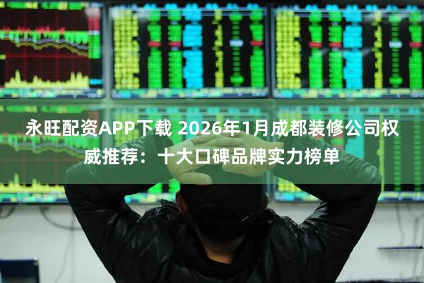 永旺配资APP下载 2026年1月成都装修公司权威推荐：十大口碑品牌实力榜单