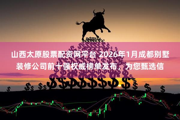 山西太原股票配资网平台 2026年1月成都别墅装修公司前十强权威榜单发布，为您甄选信