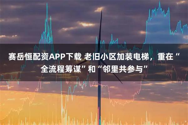 赛岳恒配资APP下载 老旧小区加装电梯，重在“全流程筹谋”和“邻里共参与”