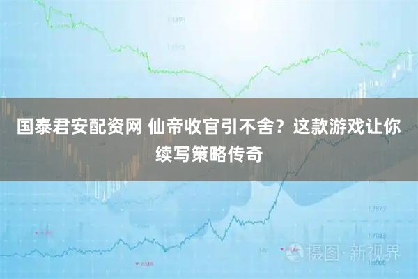 国泰君安配资网 仙帝收官引不舍？这款游戏让你续写策略传奇