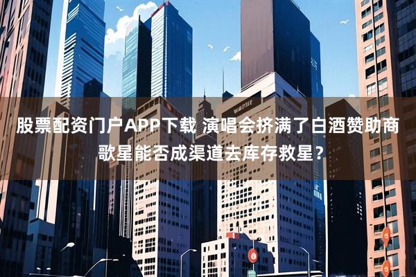 股票配资门户APP下载 演唱会挤满了白酒赞助商 歌星能否成渠道去库存救星？