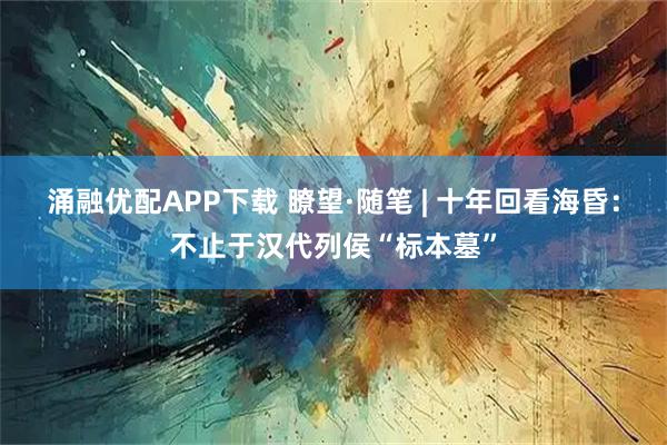 涌融优配APP下载 瞭望·随笔 | 十年回看海昏：不止于汉代列侯“标本墓”