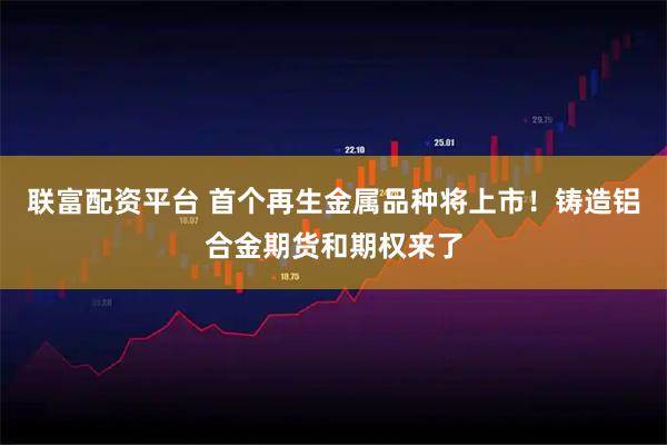 联富配资平台 首个再生金属品种将上市！铸造铝合金期货和期权来了