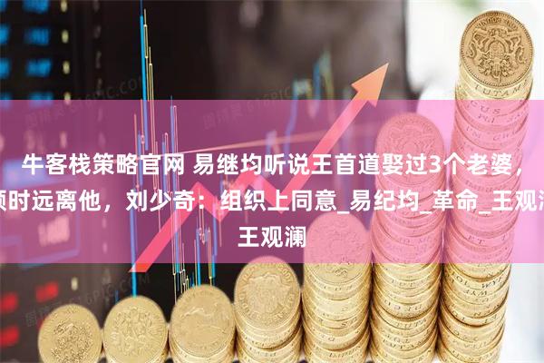 牛客栈策略官网 易继均听说王首道娶过3个老婆，顿时远离他，刘少奇：组织上同意_易纪均_革命_王观澜