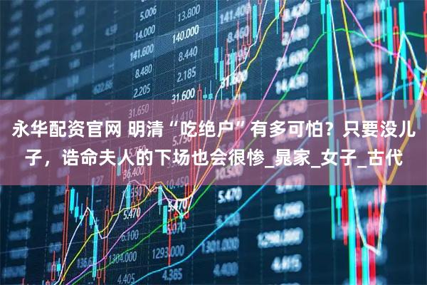 永华配资官网 明清“吃绝户”有多可怕？只要没儿子，诰命夫人的下场也会很惨_晁家_女子_古代