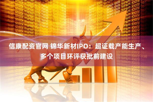 信康配资官网 锦华新材IPO：超证载产能生产、多个项目环评获批前建设
