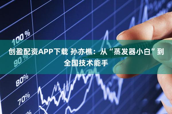 创盈配资APP下载 孙亦樵：从“蒸发器小白”到全国技术能手