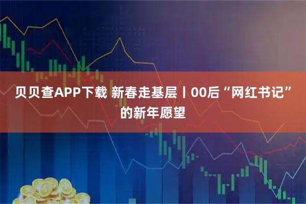 贝贝查APP下载 新春走基层丨00后“网红书记”的新年愿望