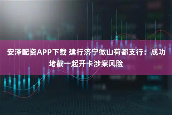 安泽配资APP下载 建行济宁微山荷都支行：成功堵截一起开卡涉案风险
