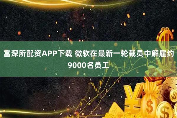 富深所配资APP下载 微软在最新一轮裁员中解雇约9000名员工