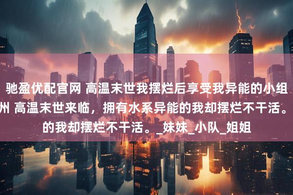 驰盈优配官网 高温末世我摆烂后享受我异能的小组慌了 明娅千雪徐州 高温末世来临，拥有水系异能的我却摆烂不干活。_妹妹_小队_姐姐