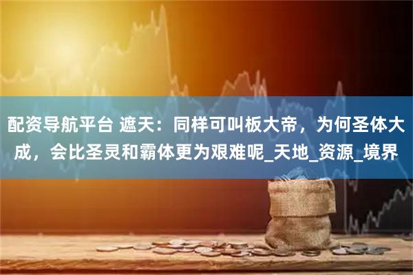 配资导航平台 遮天：同样可叫板大帝，为何圣体大成，会比圣灵和霸体更为艰难呢_天地_资源_境界