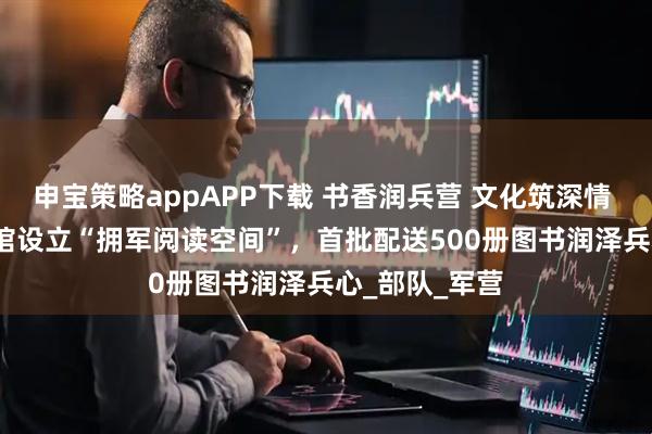 申宝策略appAPP下载 书香润兵营 文化筑深情 | 慈利县图书馆设立“拥军阅读空间”，首批配送500册图书润泽兵心_部队_军营