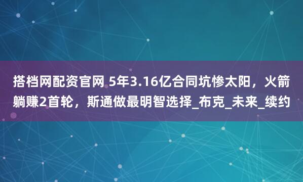 搭档网配资官网 5年3.16亿合同坑惨太阳，火箭躺赚2首轮，斯通做最明智选择_布克_未来_续约