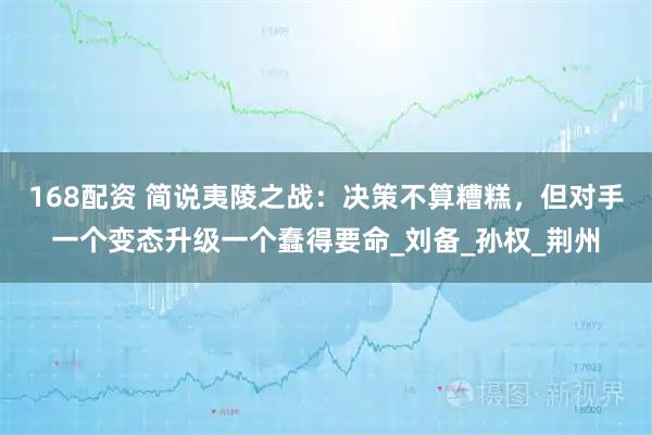168配资 简说夷陵之战：决策不算糟糕，但对手一个变态升级一个蠢得要命_刘备_孙权_荆州