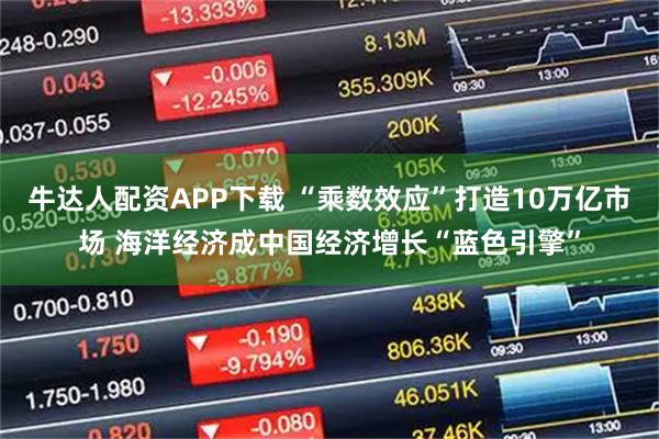 牛达人配资APP下载 “乘数效应”打造10万亿市场 海洋经济成中国经济增长“蓝色引擎”