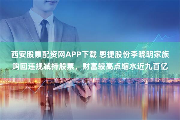 西安股票配资网APP下载 恩捷股份李晓明家族购回违规减持股票，财富较高点缩水近九百亿