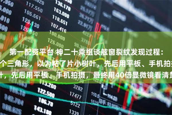 第一配资平台 神二十乘组谈舷窗裂纹发现过程：返回地球前一天发现一个三角形，以为粘了片小树叶，先后用平板、手机拍摄，最终用40倍显微镜看清楚