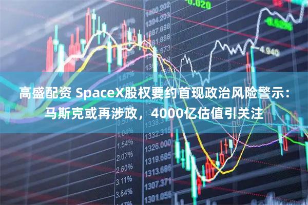 高盛配资 SpaceX股权要约首现政治风险警示：马斯克或再涉政，4000亿估值引关注
