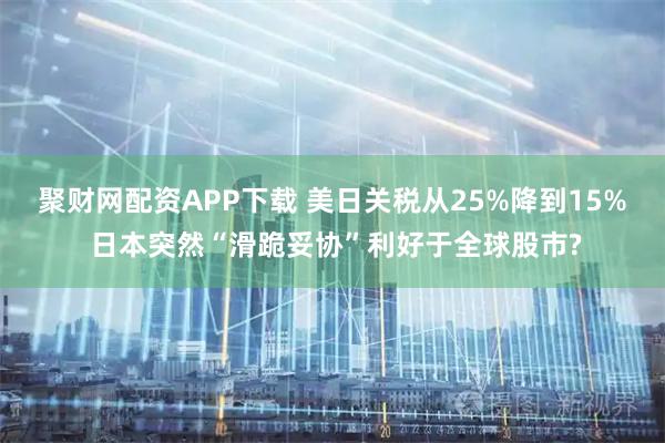 聚财网配资APP下载 美日关税从25%降到15% 日本突然“滑跪妥协”利好于全球股市?