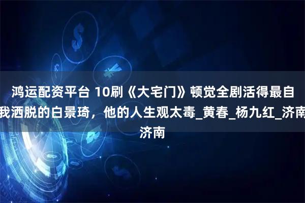 鸿运配资平台 10刷《大宅门》顿觉全剧活得最自我洒脱的白景琦，他的人生观太毒_黄春_杨九红_济南