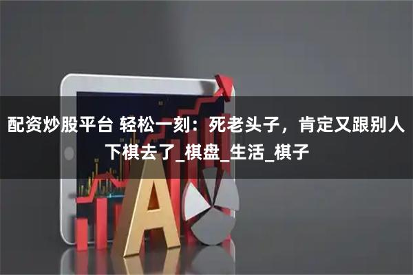 配资炒股平台 轻松一刻:死老头子,肯定又跟别人下棋去了_棋盘_生活_棋子