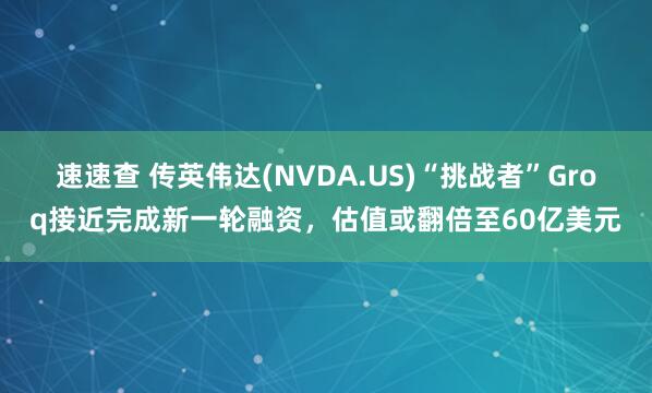速速查 传英伟达(NVDA.US)“挑战者”Groq接近完成新一轮融资，估值或翻倍至60亿美元