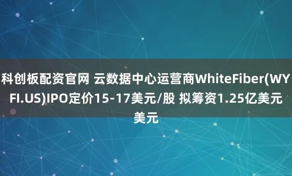 科创板配资官网 云数据中心运营商WhiteFiber(WYFI.US)IPO定价15-17美元/股 拟筹资1.25亿美元