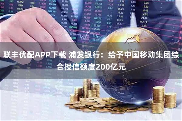 联丰优配APP下载 浦发银行：给予中国移动集团综合授信额度200亿元