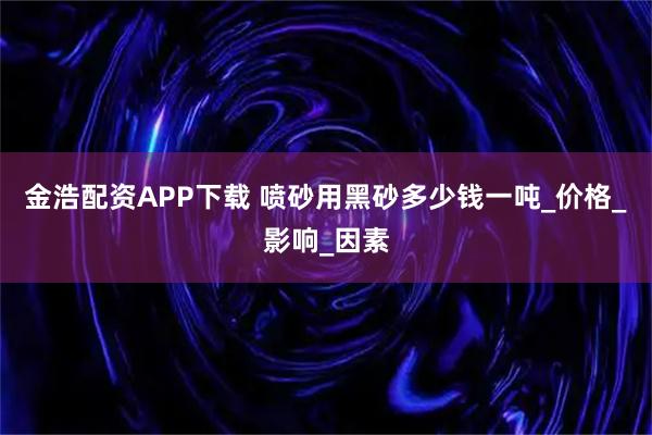 金浩配资APP下载 喷砂用黑砂多少钱一吨_价格_影响_因素