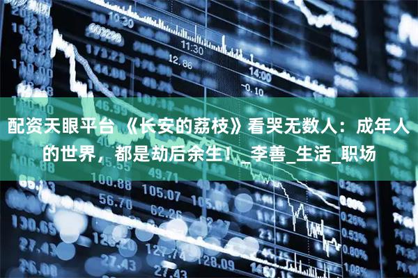 配资天眼平台 《长安的荔枝》看哭无数人：成年人的世界，都是劫后余生！_李善_生活_职场