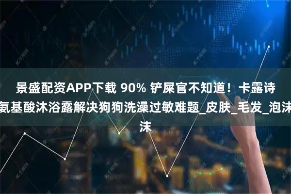 景盛配资APP下载 90% 铲屎官不知道！卡露诗氨基酸沐浴露解决狗狗洗澡过敏难题_皮肤_毛发_泡沫