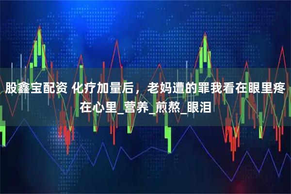 股鑫宝配资 化疗加量后，老妈遭的罪我看在眼里疼在心里_营养_煎熬_眼泪