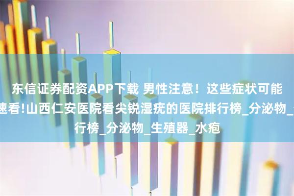 东信证券配资APP下载 男性注意！这些症状可能是性病信号速看!山西仁安医院看尖锐湿疣的医院排行榜_分泌物_生殖器_水疱