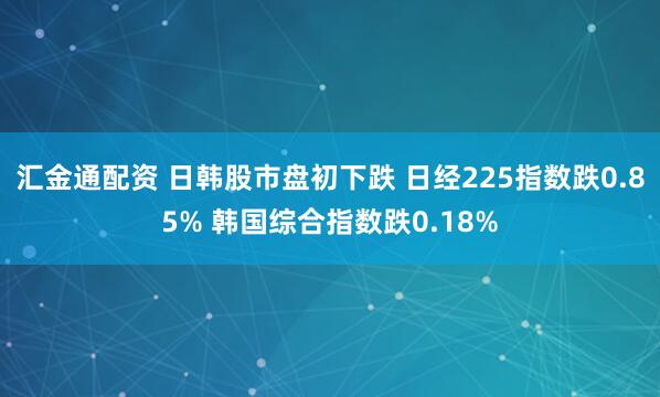 汇金通配资 日韩股市盘初下跌 日经225指数跌0.85% 韩国综合指数跌0.18%