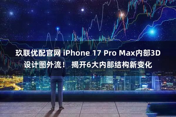 玖联优配官网 iPhone 17 Pro Max内部3D设计图外流！ 揭开6大内部结构新变化