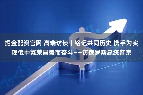 掘金配资官网 高端访谈｜铭记共同历史 携手为实现俄中繁荣昌盛而奋斗——访俄罗斯总统普京