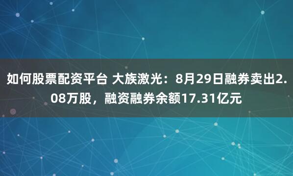 如何股票配资平台 大族激光：8月29日融券卖出2.08万股，融资融券余额17.31亿元
