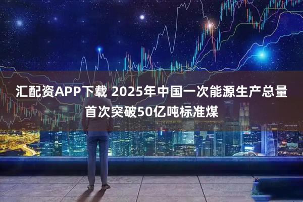 汇配资APP下载 2025年中国一次能源生产总量首次突破50亿吨标准煤
