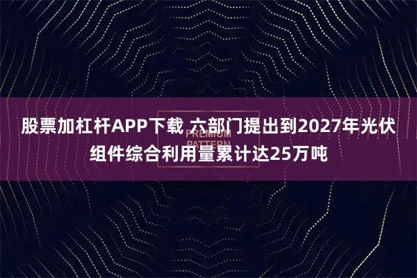 股票加杠杆APP下载 六部门提出到2027年光伏组件综合利用量累计达25万吨