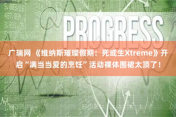 广瑞网 《维纳斯璀璨假期：死或生Xtreme》开启“满当当爱的烹饪”活动裸体围裙太顶了！