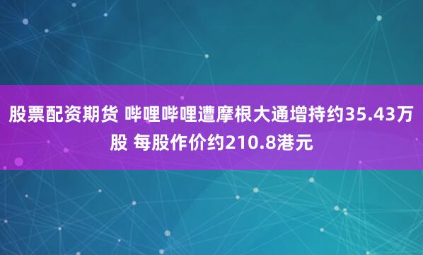 股票配资期货 哔哩哔哩遭摩根大通增持约35.43万股 每股作价约210.8港元