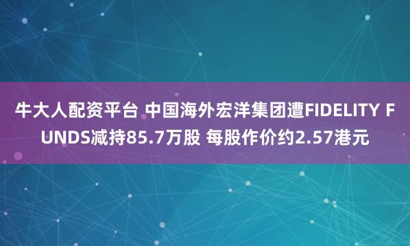 牛大人配资平台 中国海外宏洋集团遭FIDELITY FUNDS减持85.7万股 每股作价约2.57港元