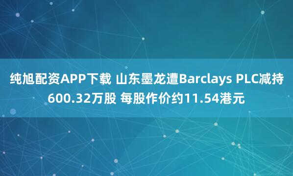 纯旭配资APP下载 山东墨龙遭Barclays PLC减持600.32万股 每股作价约11.54港元