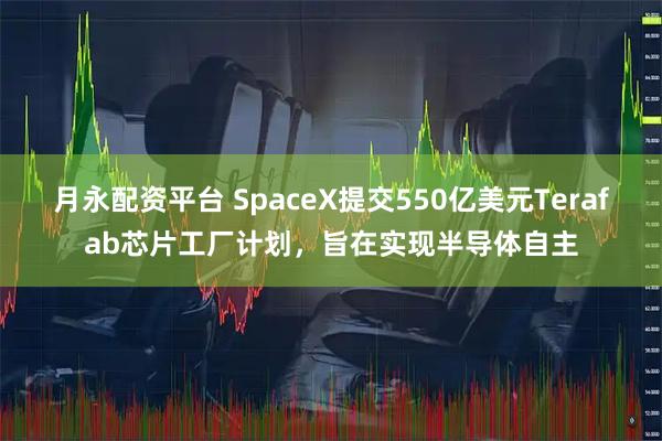 月永配资平台 SpaceX提交550亿美元Terafab芯片工厂计划，旨在实现半导体自主